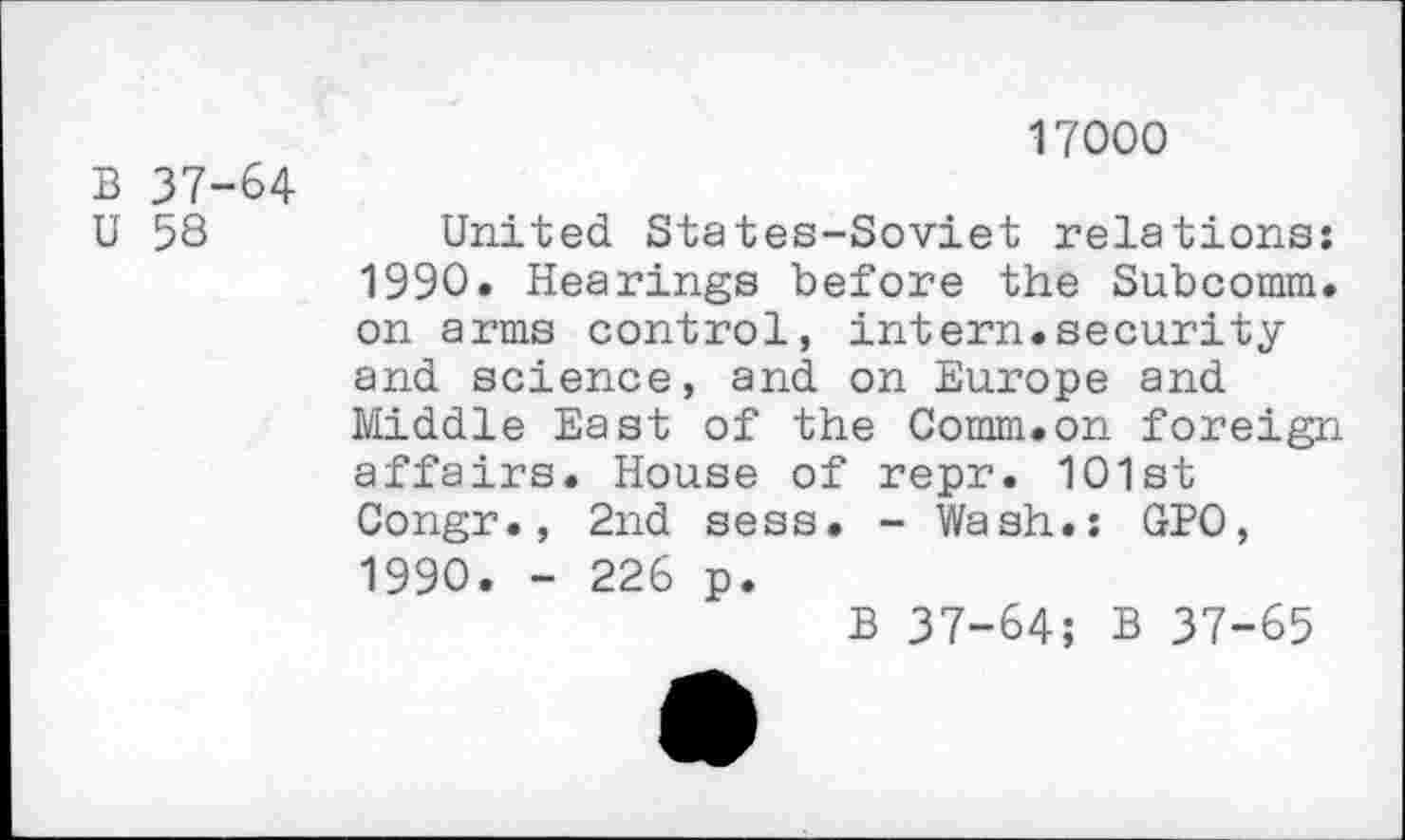 ﻿B 37-64
U 58
17000
United States-Soviet relations: 1990. Hearings before the Subcomm, on arms control, intern.security and science, and on Europe and Middle East of the Comm.on foreign affairs. House of repr. 101st Congr., 2nd sess. - Wash.: GPO, 1990. - 226 p.
B 37-64; B 37-65